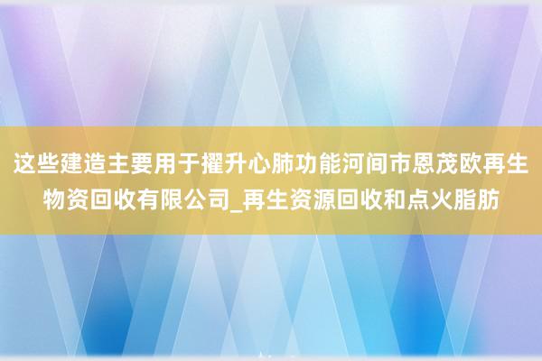这些建造主要用于擢升心肺功能河间市恩茂欧再生物资回收有限公司_再生资源回收和点火脂肪
