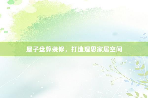 屋子盘算装修，打造理思家居空间