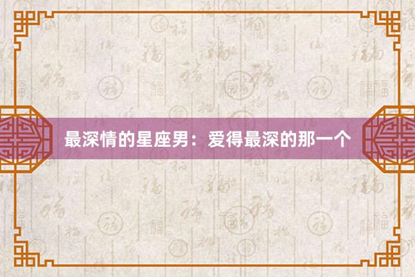 最深情的星座男：爱得最深的那一个